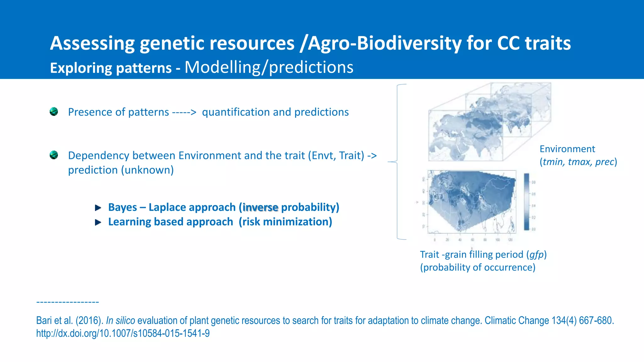 Presence of patterns -----> quantification and predictions
Dependency between Environment and the trait (Envt, Trait) ->
prediction (unknown)
Assessing genetic resources /Agro-Biodiversity for CC traits
Exploring patterns - Modelling/predictions
Bayes – Laplace approach (inverse probability)
Learning based approach (risk minimization)
Environment
(tmin, tmax, prec)
Trait -grain filling period (gfp)
(probability of occurrence)
Bari et al. (2016). In silico evaluation of plant genetic resources to search for traits for adaptation to climate change. Climatic Change 134(4) 667-680.
http://dx.doi.org/10.1007/s10584-015-1541-9
-----------------
 