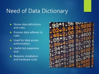 Need of Data Dictionary
 Stores data definitions
and rules
 Ensures data adheres to
rules
 Used for data access
authorization
 Useful but expensive
tool
 Requires installation
and hardware costs
 