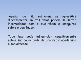    Apesar de não sofrerem as agressões directamente, muitas delas podem se sentir incomodadas com o que vêem e inseguras sobre o que fazer.    Tudo isso pode influenciar negativamente sobre sua capacidade de progredir académica e socialmente. 
