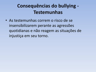 Consequências do bullying - Testemunhas As testemunhas correm o risco de se insensibilizarem perante as agressões quotidianas e não reagem as situações de injustiça em seu torno.   