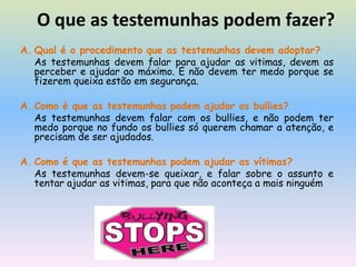 O que as testemunhas podem fazer?Qual é o procedimento que as testemunhas devem adoptar?As testemunhas devem falar para ajudar as vitimas, devem as  perceber e ajudar ao máximo. E não devem ter medo porque se fizerem queixa estão em segurança.Como é que as testemunhas podem ajudar os bullies?As testemunhas devem falar com os bullies, e não podem ter medo porque no fundo os bullies só querem chamar a atenção, e precisam de ser ajudados.Como é que as testemunhas podem ajudar as vítimas?As testemunhas devem-se queixar, e falar sobre o assunto e tentar ajudar as vitimas, para que não aconteça a mais ninguém