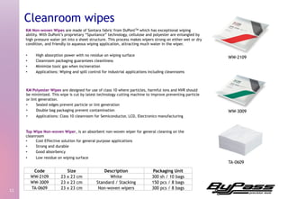 KM Non-woven Wipes are made of Sontara fabric from DuPontTM which has exceptional wiping
ability. With DuPont’s proprietary “Spunlance” technology, cellulose and polyester are entangled by
high pressure water jet into a sheet structure. This process makes wipers strong on either wet or dry
condition, and friendly to aqueous wiping application, attracting much water in the wiper.
•  High absorption power with no residue on wiping surface
•  Cleanroom packaging guarantees cleanliness
•  Minimize toxic gas when incineration
•  Applications: Wiping and spill control for industrial applications including cleanrooms
11	
  
Cleanroom wipes
KM Polyester Wipes are designed for use of class 10 where particles, harmful ions and NVR should
be minimized. This wipe is cut by latest technology cutting machine to improve preventing particle
or lint generation.
•  Sealed edges prevent particle or lint generation
•  Double bag packaging prevent contamination
•  Applications: Class 10 cleanroom for Semiconductor, LCD, Electronics manufacturing
Top Wipe Non-woven Wiper, is an absorbent non-woven wiper for general cleaning on the
cleanroom
•  Cost Effective solution for general purpose applications
•  Strong and durable
•  Good absorbency
•  Low residue on wiping surface
WW-2109
TA-0609
Code Size Description Packaging Unit
WW-2109 23 x 23 cm White 300 sh / 10 bags
WW-3009 23 x 23 cm Standard / Stacking 150 pcs / 8 bags
TA-0609 23 x 23 cm Non-woven wipers 300 pcs / 8 bags
WW-3009
 