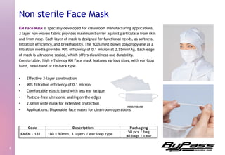 KM Face Mask is specially developed for cleanroom manufacturing applications.
3 layer non-woven fabric provides maximum barrier against particulate from skin
and from nose. Each layer of mask is designed for functional needs, as softness,
filtration efficiency, and breathability. The 100% melt-blown polypropylene as a
filtration media provides 90% efficiency of 0.1 micron at 2.55mm/Ag. Each edge
of mask is ultrasonic sealed, which offers cleanliness and durability.
Comfortable, high efficiency KM Face mask features various sizes, with ear-loop
band, head-band or tie-back type.
•  Effective 3-layer construction
•  90% filtration efficiency of 0.1 micron
•  Comfortable elastic band with less ear fatigue
•  Particle-free ultrasonic sealing on the edges
•  230mm wide mask for extended protection
•  Applications: Disposable face masks for cleanroom operations
3	
  
Non sterile Face Mask
 