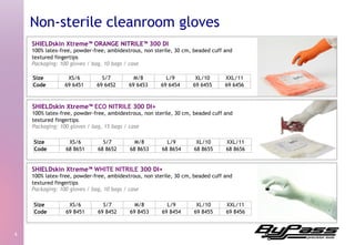 SHIELDskin Xtreme™ ORANGE NITRILE™ 300 DI
100% latex-free, powder-free, ambidextrous, non sterile, 30 cm, beaded cuff and
textured fingertips
Packaging: 100 gloves / bag, 10 bags / case
4	
  
Non-sterile cleanroom gloves
SHIELDskin Xtreme™ ECO NITRILE 300 DI+
100% latex-free, powder-free, ambidextrous, non sterile, 30 cm, beaded cuff and
textured fingertips
Packaging: 100 gloves / bag, 15 bags / case
SHIELDskin Xtreme™ WHITE NITRILE 300 DI+
100% latex-free, powder-free, ambidextrous, non sterile, 30 cm, beaded cuff and
textured fingertips
Packaging: 100 gloves / bag, 10 bags / case
Size XS/6 S/7 M/8 L/9 XL/10 XXL/11
Code 68 8651 68 8652 68 8653 68 8654 68 8655 68 8656
Size XS/6 S/7 M/8 L/9 XL/10 XXL/11
Code 69 8451 69 8452 69 8453 69 8454 69 8455 69 8456
Size XS/6 S/7 M/8 L/9 XL/10 XXL/11
Code 69 6451 69 6452 69 6453 69 6454 69 6455 69 6456
 