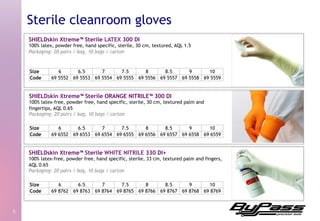 SHIELDskin Xtreme™ Sterile LATEX 300 DI
100% latex, powder free, hand specific, sterile, 30 cm, textured, AQL 1.5
Packaging: 20 pairs / bag, 10 bags / carton
5	
  
Sterile cleanroom gloves
SHIELDskin Xtreme™ Sterile ORANGE NITRILE™ 300 DI
100% latex-free, powder free, hand specific, sterile, 30 cm, textured palm and
fingertips, AQL 0.65
Packaging: 20 pairs / bag, 10 bags / carton
SHIELDskin Xtreme™ Sterile WHITE NITRILE 330 DI+
100% latex-free, powder free, hand specific, sterile, 33 cm, textured palm and fingers,
AQL 0.65
Packaging: 20 pairs / bag, 10 bags / carton
Size 6 6.5 7 7.5 8 8.5 9 10
Code 69 5552 69 5553 69 5554 69 5555 69 5556 69 5557 69 5558 69 5559
Size 6 6.5 7 7.5 8 8.5 9 10
Code 69 6552 69 6553 69 6554 69 6555 69 6556 69 6557 69 6558 69 6559
Size 6 6.5 7 7.5 8 8.5 9 10
Code 69 8762 69 8763 69 8764 69 8765 69 8766 69 8767 69 8768 69 8769
 