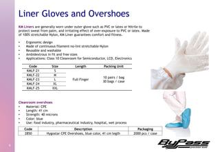 KM Liners are generally worn under outer glove such as PVC or latex or Nitrile to
protect sweat from palm, and irritating effect of over-exposure to PVC or latex. Made
of 100% stretchable Nylon, KM Liner guarantees comfort and fitness.
•  Ergonomic design
•  Made of continuous filament no-lint stretchable Nylon
•  Reusable and washable
•  Ambidextrous in fit and free sizes
•  Applications: Class 10 Cleanroom for Semiconductor, LCD, Electronics
Cleanroom overshoes
•  Material: CPE
•  Length: 41 cm
•  Strength: 40 microns
•  Color: blue
•  Use: food industry, pharmaceutical industry, hospital, wet process
6	
  
Liner Gloves and Overshoes
Code Size Length Packing Unit
KMLF-21 S
Full Finger
10 pairs / bag
30 bags / case
KMLF-22 M
KMLF-23 L
KMLF-24 XL
KMLF-25 XXL
Code Description Packaging
2850 Hygostar CPE Overshoes, blue color, 41 cm legth 2000 pcs / case
 