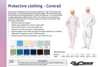 KM Coverall is designed for the protective apparel for class 10-100 cleanroom
applications. By minimizing opening of garment design, KM Coverall decreases
the possibility of particle generation. In class 10 cleanroom, it is recommended
to apply high-density 100% polyester fabric with carbon yarn in grid pattern,
along with hood and booties. Optional double arm sleeve, side zip-lock, logo
printing by sublimation.  
•  Minimize opening of apparel
•  Double layers applied from waist to upper thigh
•  Elastic band closures on wrist and ankle side
•  Zip-lock cover sleeve and Velcro tape fastening
•  Optional badge or pen holder and logo printing by sublimation is available
•  Applications: Apparel for class 10-100 cleanroom
•  Excellent particle filtration efficiency: up to 95% at 0.3 µm
7	
  
Protective clothing - Coverall
Division S M L XL 2XL 3XL 4XL
Chest 80-85 85-90 90-95 95-100 100-105 105-110 110-115
Size chart (cm)
 