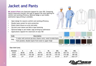 KM Jacket & Pants are cleanroom apparel for class 100. Comparing
typical cleanroom coverall, this type of apparel has more opening for
comfort and working efficiency. Optional badge or pen holder,
sublimation logo-printing is available.
•  Open design for wearers comfort and working efficiency
•  Double layers jacket for extra protection
•  Elastic band closure on wrist and ankle
•  Zip-lock cover sleeve and Velcro tape fastening
•  Optional badge or pen holder, logo printing by sublimation
•  Applications: Apparel for cleanroom of class 100
8	
  
Jacket and Pants
Division S M L XL 2XL 3XL 4XL
Chest 80-85 85-90 90-95 95-100 100-105 105-110 110-115
Height 150-155 155-160 160-165 165-170 170-175 175-180 180-185
Waist 27“ 27-29” 29-31” 31-33” 33-35” 35-37” Over 37”
Size chart (cm)
 