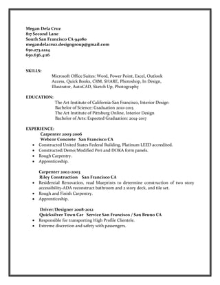 Megan Dela Cruz
817 Second Lane
South San Francisco CA 94080
megandelacruz.designgroup@gmail.com
650.273.2224
650.636.4116
SKILLS:
Microsoft Office Suites: Word, Power Point, Excel, Outlook
Access, Quick Books, CRM, SHARE, Photoshop, In Design,
Illustrator, AutoCAD, Sketch Up, Photography
EDUCATION:
The Art Institute of California-San Francisco, Interior Design
Bachelor of Science: Graduation 2010-2015
The Art Institute of Pittsburg Online, Interior Design
Bachelor of Arts: Expected Graduation: 2014-2017
EXPERIENCE:
Carpenter 2003-2006
Webcor Concrete San Francisco CA
• Constructed United States Federal Building, Platinum LEED accredited.
• Constructed/Demo/Modified Peri and DOKA form panels.
• Rough Carpentry.
• Apprenticeship.
Carpenter 2002-2003
Riley Construction San Francisco CA
• Residential Renovation, read blueprints to determine construction of two story
accessibility-ADA reconstruct bathroom and 2 story deck, and tile set.
• Rough and Finish Carpentry.
• Apprenticeship.
Driver/Designer 2008-2012
Quicksilver Town Car Service San Francisco / San Bruno CA
• Responsible for transporting High Profile Clientele.
• Extreme discretion and safety with passengers.
 