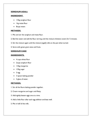 SORGHUM UGALI.
INGREDIENT.
 1/2kg sorghum flour
 1kg maize flour
 8cups water.
METHODS.
1. Mix and stir the sorghum and maize flour.
2. Boil the water and add the flour stirring until the mixture thickens covers for 5 minutes.
3. Stir the mixture again until the mixture [ugali] rolls on the pot when turned.
4. Serve with green gram stew and fruits.
SORGHUM CAKE
INGREDIENTS.
 4 cups wheat flour
 2cups sorghum flour
 1/2kg margarine
 1/2kg sugar
 5 egg
 3 spoon baking powder
 4 glass of water.
METHODS.
1. Stir all the flours baking powder together.
2. Cream margarine and sugar until flatty.
3. Add tightly beaten eggs one at a time.
4. Add a little flour after each egg addition and beat well.
5. Mix in half of the milk.
 