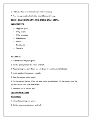 6. Fold in the flour .Add milk and more milk if necessary.
7. Pour into a greased sufuria/baking tin and bake until ready.
GREEN GRAM CHAPATTI AND GREEN GRAM STEW.
INGREDIENTS.
 1kg green gram
 1/4kg onions
 1/4kg tomatoes
 Mixed spices
 Water
 Cooking fat
 Salt-garlic
METHODS.
1. Sort and clean the green grams.
2. Boil the green grams in the water until soft.
3. Measure the green gram 4cups and add 2cups of wheat flour and little salt.
4. mixed together the mixture a smooth.
5. Row the mixture on the board.
6. Put the span on the fire. When hot wipe it with an oiled cloth. Put the mixture onto the
pan and cooked until it become brown.
7. Serve with tea or sukuma wiki.
GREENGRAM STEW
METHODS;
1. Soft and clean the green grams.
2. Boil the green grams in water until soft.
 