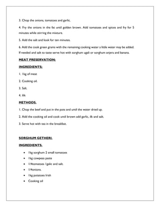 3. Chop the onions, tomatoes and garlic.
4. Fry the onions in the fat until golden brown. Add tomatoes and spices and fry for 5
minutes while stirring the mixture.
5. Add the salt and look for ten minutes.
6. Add the cook green grams with the remaining cooking water a little water may be added.
If needed and salt to taste serve hot with sorghum ugali or sorghum anjera and banana.
MEAT PRESERVATION;
INGREDIENTS;
1. 1kg of meat
2. Cooking oil.
3. Salt.
4. ilik
METHODS.
1. Chop the beef and put in the pots and until the water dried up.
2. Add the cooking oil and cook until brown add garlic, ilk and salt.
3. Serve hot with tea in the breakfast.
SORGHUM GETHERI.
INGREDIENTS.
 1kg sorghum 2 small tomatoes
 1kg cowpeas paste
 1/4tomatoes 1galic and salt.
 1/4onions.
 1kg potatoes Irish
 Cooking oil
 