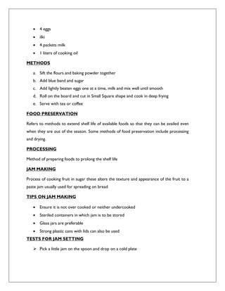  4 eggs
 ilki
 4 packets milk
 1 liters of cooking oil
METHODS
a. Sift the flours and baking powder together
b. Add blue band and sugar
c. Add lightly beaten eggs one at a time, milk and mix well until smooth
d. Roll on the board and cut in Small Square shape and cook in deep frying
e. Serve with tea or coffee
FOOD PRESERVATION
Refers to methods to extend shelf life of available foods so that they can be availed even
when they are out of the season. Some methods of food preservation include processing
and drying.
PROCESSING
Method of preparing foods to prolong the shelf life
JAM MAKING
Process of cooking fruit in sugar these alters the texture and appearance of the fruit to a
paste jam usually used for spreading on bread
TIPS ON JAM MAKING
 Ensure it is not over cooked or neither undercooked
 Steriled containers in which jam is to be stored
 Glass jars are preferable
 Strong plastic cans with lids can also be used
TESTS FOR JAM SETTING
 Pick a little jam on the spoon and drop on a cold plate
 
