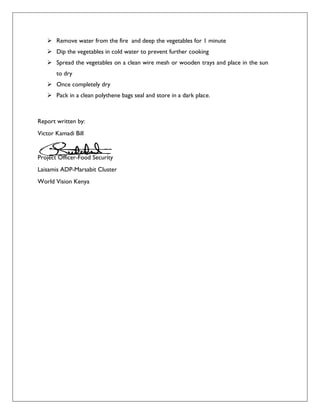  Remove water from the fire and deep the vegetables for 1 minute
 Dip the vegetables in cold water to prevent further cooking
 Spread the vegetables on a clean wire mesh or wooden trays and place in the sun
to dry
 Once completely dry
 Pack in a clean polythene bags seal and store in a dark place.
Report written by:
Victor Kamadi Bill
Project Officer-Food Security
Laisamis ADP-Marsabit Cluster
World Vision Kenya
 