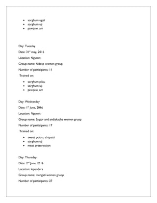  sorghum ugali
 sorghum uji
 pawpaw jam
Day: Tuesday
Date: 31st
may, 2016
Location: Ngurnit
Group name: Ndoto women group
Number of participants: 11
Trained on:
 sorghum pilau
 sorghum uji
 pawpaw jam
Day: Wednesday
Date: 1st
June, 2016
Location: Ngurnit
Group name: Saigor and andiakache women gruop
Number of participants: 17
Trained on:
 sweet potato chapatti
 sorghum uji
 meat preservation
Day: Thursday
Date: 2nd
June, 2016
Location: lependera
Group name: mengati women gruop
Number of participants: 27
 