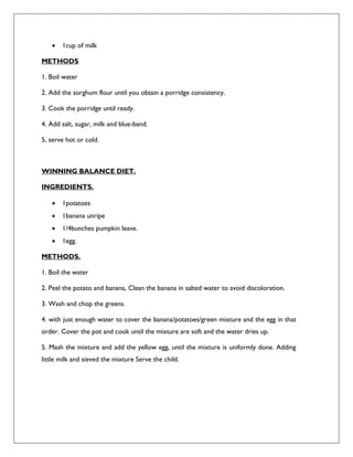  1cup of milk
METHODS
1. Boil water
2. Add the sorghum flour until you obtain a porridge consistency.
3. Cook the porridge until ready.
4. Add salt, sugar, milk and blue-band.
5, serve hot or cold.
WINNING BALANCE DIET.
INGREDIENTS.
 1potatoes
 1banana unripe
 1/4bunches pumpkin leave.
 1egg.
METHODS.
1. Boil the water
2. Peel the potato and banana, Clean the banana in salted water to avoid discoloration.
3. Wash and chop the greens.
4. with just enough water to cover the banana/potatoes/green mixture and the egg in that
order. Cover the pot and cook until the mixture are soft and the water dries up.
5. Mash the mixture and add the yellow egg, until the mixture is uniformly done. Adding
little milk and sieved the mixture Serve the child.
 