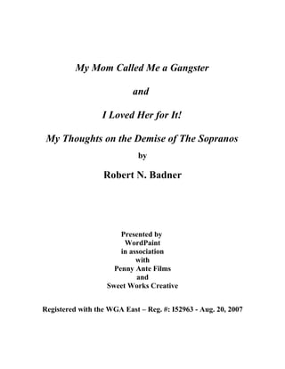 My Mom Called Me a Gangster
and
I Loved Her for It!
My Thoughts on the Demise of The Sopranos
by
Robert N. Badner
Presented by
WordPaint
in association
with
Penny Ante Films
and
Sweet Works Creative
Registered with the WGA East – Reg. #: I52963 - Aug. 20, 2007
 