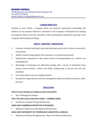 RICHARD 
CAMPBELL 
53 Montgomery Ave, Richmond Park, Kingston 10, 
Tel: (876) 435-8445 
Email: Richard_Campbell@hotmail.com 
CAREER OBJECTIVE 
Seeking to work within a company where my acquired experiences, knowledge and abilities can by properly utilized to contribute to the company’s development by helping my employer better serve his customers; whilst attaining job satisfaction, growing in the company and learning new things. 
SKILLS - ABILITIES - KNOWLEDGE 
 Costumer oriented individual, loyal and dedicated person who is driven to succeed in any position 
 Ability to build strong rapport with customers in a professional manner 
 Demonstrate competence in the various forms of communications (i.e. written, oral and graphical) 
 Knowledge of techniques for effectively dealing with a variety of individuals from various socio-economic, cultural and ethnic backgrounds, in person and over the telephone 
 Can easily adapt to any new implementation 
 Exceptional organizational and time management skills and ability to perform under pressure 
EDUCATION 
2012-Present Northern Caribbean University (NCU) 
 Bsc in Management Studies 
2011 The University of the West Indies - CARIMAC (UWI) 
 Certificate in Graphic Design (Distinction) 
2008-2009 CARIBBEAN INSTITUTE OF BUSINESS 
 Diploma in Supervisory Management (Distinction) 
2006-2009 UNIVERSITY OF TECHNOLOGY, KINGSTON 6, JAMAICA 
 Diploma in Mechanical Engineering – Major in Production (Honours)  