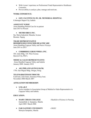 • With 6 years’ experience as Professional Trade Representative Healthcare
Consumer.
• Proven ability to analyze, plan, manage and motivate.
WORK EXPERIENCE:
• GOV. FAUSTINO M. DY, SR. MEMORIAL HOSPITAL
Calamagui Ilagan City, Isabela
ASSISTANT NURSE
Areas Handling Patient Care for in-patient
June 2015 to Present
• METRO DRUG INC.
Sta. Maria Industrial, Manalac Avenue
Bicutan, Taguig
TRADE REPRESENTATIVE
BOEHRINGER CONSUMER HEALTHCARE
Areas Handling Cagayan Valley and Nueva Vizcaya
June 2011 to 2015
• CORBRIDGE GROUP PHILS. INC.
5Flr. Jafer Bldg. 118- West Avenue.
Quezon City, Phil’s.
MEDICAL SALES REPRESENTATIVE
Areas Handled Cagayan Valley and Isabela
January 2008- January 2010
• AIG PHILAM SAVINGS BANK
17Flr. San Miguel Bldg. Ortigas, Pasig
TELEMARKETER/OUTBOUND
Cash loan, Auto loans, Insurance Policy loan.
November 2006-March 2007
AFFILIATION/MEMBERSHIP:
• S.M.A.R.T
Active member in Association Group of Medical or Sales Representative in
Cagayan Valley and Isabela.
EDUCATION:
• MARY CHILES COLLEGE - Bachelor of Science in Nursing
Gastambide st. Sampaloc, Manila
April 2003- March 2006
• FAR EASTERN UNIVERSITY - OGEC
Morayta Sampaloc, Manila
 