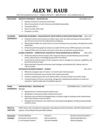 ALEX W. RAUB
1853 Commonwealth Ave Unit 3 | Brighton, MA 02135 | (802) 922-6714 | alex.raub@alexraub.com
EDUCATION BENTLEY UNIVERSITY - WALTHAM, MA DECEMBER 2015
 Bachelor of Science in Economics and Finance
 Minor Concentration in Earth, Environment & Global Sustainability
 Cumulative GPA 3.4
 Dean’s List 2012, 2013, 2014
 President’s List 2015
ACADEMIC
EXPERIENCE
MONETARY ECONOMICS – EVALUATION OF YIELD CURVES AS INFLATION PREDICTORS FALL 2015
 Collected monthly nominal values for inflation rates, short-term bills and long-term bonds yields for
over the last 55 years from the Federal Reserve databases
 Manipulated variables into useful metrics to assess the theory more accurately, and predict the overall
relationship
 Performed preliminary graphical analysis to complement the various STATA regressions and models
 Analyzed STATA output and drew conclusions, which were corroborated using real factors
GLOBAL STRATEGY - COMPETITIVE ANALYSIS OF TEXAS ROADHOUSE & CHIPOTLE FALL 2015
 Performed relevant external analysis of the restaurant industry and identified key environmental
trends, industry forces, and strategic groups within the industry
 Constructed an internal analysis of each companies culture, management, resources, capabilities, and
key historical financial ratios
 Determined both corporate and business-level strategies and evaluated their cohesion with our
internal analysis
INTEGRATED BUSINESS PROJECT – ZLINGO FALL 2014
 Effectively managed a team of 5 peers in a 4 month work intensive project
 Directed and maintained communication with company executives
 Utilized a multidisciplinary skill set to identify, define, and solve complex issues within Zlingo
 Combined aspects of finance, accounting, management, marketing and operations to create and
evaluate an implementable plan of profitable expansion
WORK
EXPERIENCE
WALTHAM PIZZA – WALTHAM, MA SEPTEMBER 2013 – AUGUST 2015
Manager
 Worked 35 hours a week during the academic year
 Multitasked in a fast-paced, detail oriented environment
 Effectively communicated and delegated tasks to a diverse range of employees while implementing
day-to-day initiatives set by the owners
 Managed client interactions and relations by maintaining knowledgeable, friendly and approachable
customer service
SKILLS &
ABILITIES
STATA, Python, SQL, Visual Basic for Application, Bloomberg Essentials Certification, SAP ERP, FactSet Research
Systems, Process Model, Microsoft Office Software
RELEVANT
COURSES
Financial Modeling
Introduction to Econometrics
I.T. and Computer Systems
Calculus II
Business Statistics
Discrete Probability
Business Processes & Systems
Marketing & Operations
Effective Speaking
 