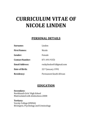 CURRICULUM VITAE OF
NICOLE LINDEN
PERSONAL DETAILS
Surname: Linden
First Names: Nicole
Gender: Female
Contact Number: 071 491 9353
Email Address: rockylinden01@gmail.com
Date of Birth: 22nd January 1991
Residency: PermanentSouth African
EDUCATION
Secondary:
NorthlandsGirls’ High School
Matriculated with distinctions2008
Tertiary:
Varsity College (UNISA)
BA degree, Psychology and Criminology
 