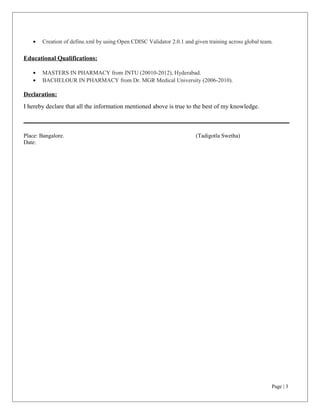 • Creation of define.xml by using Open CDISC Validator 2.0.1 and given training across global team.
Educational Qualifications:
• MASTERS IN PHARMACY from JNTU (20010-2012), Hyderabad.
• BACHELOUR IN PHARMACY from Dr. MGR Medical University (2006-2010).
Declaration:
I hereby declare that all the information mentioned above is true to the best of my knowledge.
Place: Bangalore. (Tadigotla Swetha)
Date:
Page | 3
 