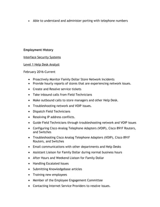 • Able to understand and administer porting with telephone numbers
Employment History
Interface Security Systems
Level 1 Help Desk Analyst
February 2016-Current
• Proactively Monitor Family Dollar Store Network Incidents
• Provide hourly reports of stores that are experiencing network issues.
• Create and Resolve service tickets
• Take inbound calls from Field Technicians
• Make outbound calls to store managers and other Help Desk.
• Troubleshooting network and VOIP issues.
• Dispatch Field Technicians
• Resolving IP address conflicts.
• Guide Field Technicians through troubleshooting network and VOIP issues
• Configuring Cisco Analog Telephone Adapters (VOIP), Cisco 891F Routers,
and Switches
• Troubleshooting Cisco Analog Telephone Adapters (VOIP), Cisco 891F
Routers, and Switches
• Email communications with other departments and Help Desks
• Assistant Liaison for Family Dollar during normal business hours
• After Hours and Weekend Liaison for Family Dollar
• Handling Escalated Issues
• Submitting Knowledgebase articles
• Training new employees
• Member of the Employee Engagement Committee
• Contacting Internet Service Providers to resolve issues.
 