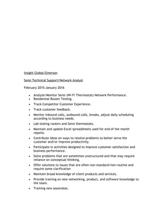 Insight Global/Emerson
Sensi Technical Support/Network Analyst
February 2015-January 2016
• Analyze/Monitor Sensi (Wi-Fi Thermostat) Network Performance.
• Residential Router Testing.
• Track Competitor Customer Experience.
• Track customer feedback.
• Monitor inbound calls, outbound calls, breaks, adjust daily scheduling
according to business needs.
• Lab testing routers and Sensi thermostats.
• Maintain and update Excel spreadsheets used for end of the month
reports.
• Contribute ideas on ways to resolve problems to better serve the
customer and/or improve productivity.
• Participate in activities designed to improve customer satisfaction and
business performance.
• Solve problems that are sometimes unstructured and that may require
reliance on conceptual thinking.
• Offer solutions to issues that are often non-standard/non-routine and
require some clarification
• Maintain broad knowledge of client products and services.
• Provide training on new networking, product, and software knowledge to
the team.
• Training new associates.
 