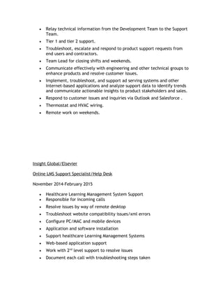 • Relay technical information from the Development Team to the Support
Team.
• Tier 1 and tier 2 support.
• Troubleshoot, escalate and respond to product support requests from
end users and contractors.
• Team Lead for closing shifts and weekends.
• Communicate effectively with engineering and other technical groups to
enhance products and resolve customer issues.
• Implement, troubleshoot, and support ad serving systems and other
Internet-based applications and analyze support data to identify trends
and communicate actionable insights to product stakeholders and sales.
• Respond to customer issues and inquiries via Outlook and Salesforce .
• Thermostat and HVAC wiring.
• Remote work on weekends.
Insight Global/Elsevier
Online LMS Support Specialist/Help Desk
November 2014-February 2015
• Healthcare Learning Management System Support
• Responsible for incoming calls
• Resolve issues by way of remote desktop
• Troubleshoot website compatibility issues/xml errors
• Configure PC/MAC and mobile devices
• Application and software installation
• Support healthcare Learning Management Systems
• Web-based application support
• Work with 2nd
level support to resolve issues
• Document each call with troubleshooting steps taken
 