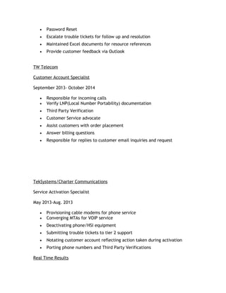 • Password Reset
• Escalate trouble tickets for follow up and resolution
• Maintained Excel documents for resource references
• Provide customer feedback via Outlook
TW Telecom
Customer Account Specialist
September 2013- October 2014
• Responsible for incoming calls
• Verify LNP(Local Number Portability) documentation
• Third Party Verification
• Customer Service advocate
• Assist customers with order placement
• Answer billing questions
• Responsible for replies to customer email inquiries and request
TekSystems/Charter Communications
Service Activation Specialist
May 2013-Aug. 2013
• Provisioning cable modems for phone service
• Converging MTAs for VOIP service
• Deactivating phone/HSI equipment
• Submitting trouble tickets to tier 2 support
• Notating customer account reflecting action taken during activation
• Porting phone numbers and Third Party Verifications
Real Time Results
 
