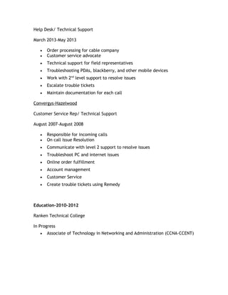 Help Desk/ Technical Support
March 2013-May 2013
• Order processing for cable company
• Customer service advocate
• Technical support for field representatives
• Troubleshooting PDAs, blackberry, and other mobile devices
• Work with 2nd
level support to resolve issues
• Escalate trouble tickets
• Maintain documentation for each call
Convergys-Hazelwood
Customer Service Rep/ Technical Support
August 2007-August 2008
• Responsible for incoming calls
• On call Issue Resolution
• Communicate with level 2 support to resolve issues
• Troubleshoot PC and internet issues
• Online order fulfillment
• Account management
• Customer Service
• Create trouble tickets using Remedy
Education-2010-2012
Ranken Technical College
In Progress
• Associate of Technology in Networking and Administration (CCNA-CCENT)
 