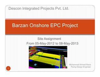 Site Assignment
From 05-May-2012 to 08-May-2013
1
Barzan Onshore EPC Project
Muhammad Ahmed Rana
Piping Design Engineer
Descon Integrated Projects Pvt. Ltd.
 