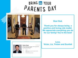 Dear Dad,
Thank you for always being a
positive and loving role model.
We appreciate everything you do
for our family! You’re the best!
Love,
Victor, Liz, Tristan and Scarlett
Add a photo of
you and your
parent(s) or
adult loved
ones
Drop in your
LinkedIn photo
+ headline
 