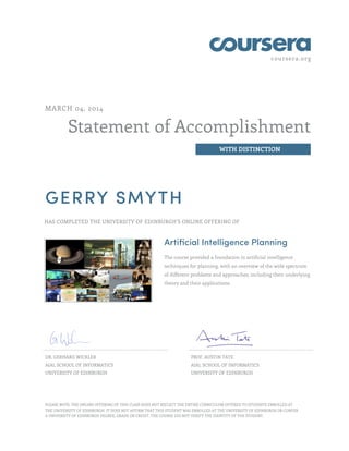 coursera.org
Statement of Accomplishment
WITH DISTINCTION
MARCH 04, 2014
GERRY SMYTH
HAS COMPLETED THE UNIVERSITY OF EDINBURGH'S ONLINE OFFERING OF
Artificial Intelligence Planning
The course provided a foundation in artificial intelligence
techniques for planning, with an overview of the wide spectrum
of different problems and approaches, including their underlying
theory and their applications.
DR. GERHARD WICKLER
AIAI, SCHOOL OF INFORMATICS
UNIVERSITY OF EDINBURGH
PROF. AUSTIN TATE
AIAI, SCHOOL OF INFORMATICS
UNIVERSITY OF EDINBURGH
PLEASE NOTE: THE ONLINE OFFERING OF THIS CLASS DOES NOT REFLECT THE ENTIRE CURRICULUM OFFERED TO STUDENTS ENROLLED AT
THE UNIVERSITY OF EDINBURGH. IT DOES NOT AFFIRM THAT THIS STUDENT WAS ENROLLED AT THE UNIVERSITY OF EDINBURGH OR CONFER
A UNIVERSITY OF EDINBURGH DEGREE, GRADE OR CREDIT. THE COURSE DID NOT VERIFY THE IDENTITY OF THE STUDENT.
 