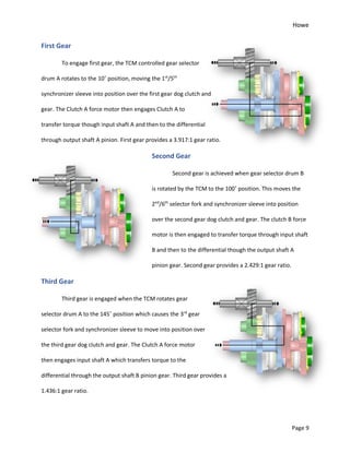 Howe
Page 9
First Gear
To engage first gear, the TCM controlled gear selector
drum A rotates to the 10˚ position, moving the 1st
/5th
synchronizer sleeve into position over the first gear dog clutch and
gear. The Clutch A force motor then engages Clutch A to
transfer torque though input shaft A and then to the differential
through output shaft A pinion. First gear provides a 3.917:1 gear ratio.
Second Gear
Second gear is achieved when gear selector drum B
is rotated by the TCM to the 100˚ position. This moves the
2nd
/6th
selector fork and synchronizer sleeve into position
over the second gear dog clutch and gear. The clutch B force
motor is then engaged to transfer torque through input shaft
B and then to the differential though the output shaft A
pinion gear. Second gear provides a 2.429:1 gear ratio.
Third Gear
Third gear is engaged when the TCM rotates gear
selector drum A to the 145˚ position which causes the 3rd
gear
selector fork and synchronizer sleeve to move into position over
the third gear dog clutch and gear. The Clutch A force motor
then engages input shaft A which transfers torque to the
differential through the output shaft B pinion gear. Third gear provides a
1.436:1 gear ratio.
 