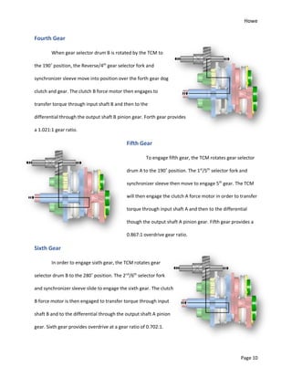 Howe
Page 10
Fourth Gear
When gear selector drum B is rotated by the TCM to
the 190˚ position, the Reverse/4th
gear selector fork and
synchronizer sleeve move into position over the forth gear dog
clutch and gear. The clutch B force motor then engages to
transfer torque through input shaft B and then to the
differential through the output shaft B pinion gear. Forth gear provides
a 1.021:1 gear ratio.
Fifth Gear
To engage fifth gear, the TCM rotates gear selector
drum A to the 190˚ position. The 1st
/5th
selector fork and
synchronizer sleeve then move to engage 5th
gear. The TCM
will then engage the clutch A force motor in order to transfer
torque through input shaft A and then to the differential
though the output shaft A pinion gear. Fifth gear provides a
0.867:1 overdrive gear ratio.
Sixth Gear
In order to engage sixth gear, the TCM rotates gear
selector drum B to the 280˚ position. The 2nd
/6th
selector fork
and synchronizer sleeve slide to engage the sixth gear. The clutch
B force motor is then engaged to transfer torque through input
shaft B and to the differential through the output shaft A pinion
gear. Sixth gear provides overdrive at a gear ratio of 0.702:1.
 