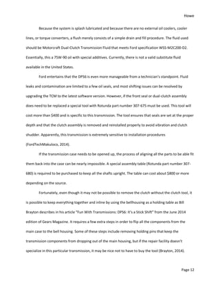 Howe
Page 12
Because the system is splash lubricated and because there are no external oil coolers, cooler
lines, or torque converters, a flush merely consists of a simple drain and fill procedure. The fluid used
should be Motorcraft Dual-Clutch Transmission Fluid that meets Ford specification WSS-M2C200-D2.
Essentially, this a 75W-90 oil with special additives. Currently, there is not a valid substitute fluid
available in the United States.
Ford entertains that the DPS6 is even more manageable from a technician’s standpoint. Fluid
leaks and contamination are limited to a few oil seals, and most shifting issues can be resolved by
upgrading the TCM to the latest software version. However, if the front seal or dual-clutch assembly
does need to be replaced a special tool with Rotunda part number 307-675 must be used. This tool will
cost more than $400 and is specific to this transmission. The tool ensures that seals are set at the proper
depth and that the clutch assembly is removed and reinstalled properly to avoid vibration and clutch
shudder. Apparently, this transmission is extremely sensitive to installation procedures
(FordTechMakuloco, 2014).
If the transmission case needs to be opened up, the process of aligning all the parts to be able fit
them back into the case can be nearly impossible. A special assembly table (Rotunda part number 307-
680) is required to be purchased to keep all the shafts upright. The table can cost about $800 or more
depending on the source.
Fortunately, even though it may not be possible to remove the clutch without the clutch tool, it
is possible to keep everything together and inline by using the bellhousing as a holding table as Bill
Brayton describes in his article “Fun With Transmissions: DPS6: It’s a Stick Shift” from the June 2014
edition of Gears Magazine. It requires a few extra steps in order to flip all the components from the
main case to the bell housing. Some of these steps include removing holding pins that keep the
transmission components from dropping out of the main housing, but if the repair facility doesn’t
specialize in this particular transmission, it may be nice not to have to buy the tool (Brayton, 2014).
 