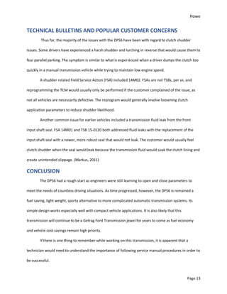 Howe
Page 13
TECHNICAL BULLETINS AND POPULAR CUSTOMER CONCERNS
Thus far, the majority of the issues with the DPS6 have been with regard to clutch shudder
issues. Some drivers have experienced a harsh shudder and lurching in reverse that would cause them to
fear parallel parking. The symptom is similar to what is experienced when a driver dumps the clutch too
quickly in a manual transmission vehicle while trying to maintain low engine speed.
A shudder related Field Service Action (FSA) included 14M02. FSAs are not TSBs, per se, and
reprogramming the TCM would usually only be performed if the customer complained of the issue, as
not all vehicles are necessarily defective. The reprogram would generally involve loosening clutch
application parameters to reduce shudder likelihood.
Another common issue for earlier vehicles included a transmission fluid leak from the front
input shaft seal. FSA 14M01 and TSB 15-0120 both addressed fluid leaks with the replacement of the
input shaft seal with a newer, more robust seal that would not leak. The customer would usually feel
clutch shudder when the seal would leak because the transmission fluid would soak the clutch lining and
create unintended slippage. (Markus, 2011)
CONCLUSION
The DPS6 had a rough start as engineers were still learning to open and close parameters to
meet the needs of countless driving situations. As time progressed, however, the DPS6 is remained a
fuel saving, light weight, sporty alternative to more complicated automatic transmission systems. Its
simple design works especially well with compact vehicle applications. It is also likely that this
transmission will continue to be a Getrag Ford Transmission jewel for years to come as fuel economy
and vehicle cost savings remain high priority.
If there is one thing to remember while working on this transmission, it is apparent that a
technician would need to understand the importance of following service manual procedures in order to
be successful.
 