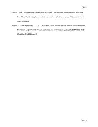 Howe
Page 15
Markus, F. (2011, December 23). Ford's Focus PowerShift Transmission Is Much Improved. Retrieved
from MotorTrend: http://www.motortrend.com/news/ford-focus-powershift-transmission-is-
much-improved/
Wiggins, L. (2013, September). LET'S PLAY BALL: Ford's Dual Clutch Is Shifting Into the Future! Retrieved
from Gears Magazine: http://www.gearsmagazine.com/magazine/view/90f3b947-b6ea-4671-
89da-26acffc3c201#page38
 