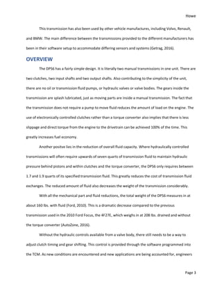 Howe
Page 3
This transmission has also been used by other vehicle manufactures, including Volvo, Renault,
and BMW. The main difference between the transmissions provided to the different manufacturers has
been in their software setup to accommodate differing sensors and systems (Getrag, 2016).
OVERVIEW
The DPS6 has a fairly simple design. It is literally two manual transmissions in one unit. There are
two clutches, two input shafts and two output shafts. Also contributing to the simplicity of the unit,
there are no oil or transmission fluid pumps, or hydraulic valves or valve bodies. The gears inside the
transmission are splash lubricated, just as moving parts are inside a manual transmission. The fact that
the transmission does not require a pump to move fluid reduces the amount of load on the engine. The
use of electronically controlled clutches rather than a torque converter also implies that there is less
slippage and direct torque from the engine to the drivetrain can be achieved 100% of the time. This
greatly increases fuel economy.
Another positve lies in the reduction of overall fluid capacity. Where hydraulically controlled
transmissions will often require upwards of seven quarts of transmission fluid to maintain hydraulic
pressure behind pistons and within clutches and the torque converter, the DPS6 only requires between
1.7 and 1.9 quarts of its specified transmission fluid. This greatly reduces the cost of transmission fluid
exchanges. The reduced amount of fluid also decreases the weight of the transmission considerably.
With all the mechanical part and fluid reductions, the total weight of the DPS6 measures in at
about 160 lbs. with fluid (Ford, 2010). This is a dramatic decrease compared to the previous
transmission used in the 2010 Ford Focus, the 4F27E, which weighs in at 208 lbs. drained and without
the torque converter (AutoZone, 2016).
Without the hydraulic controls available from a valve body, there still needs to be a way to
adjust clutch timing and gear shifting. This control is provided through the software programmed into
the TCM. As new conditions are encountered and new applications are being accounted for, engineers
 