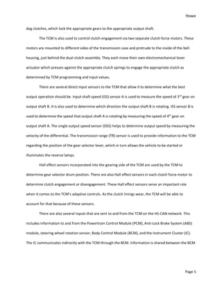 Howe
Page 5
dog clutches, which lock the appropriate gears to the appropriate output shaft.
The TCM is also used to control clutch engagement via two separate clutch force motors. These
motors are mounted to different sides of the transmission case and protrude to the inside of the bell
housing, just behind the dual-clutch assembly. They each move their own electromechanical lever
actuator which presses against the appropriate clutch springs to engage the appropriate clutch as
determined by TCM programming and input values.
There are several direct input sensors to the TCM that allow it to determine what the best
output operation should be. Input shaft speed (ISS) sensor A is used to measure the speed of 3rd
gear on
output shaft B. It is also used to determine which direction the output shaft B is rotating. ISS sensor B is
used to determine the speed that output shaft A is rotating by measuring the speed of 4th
gear on
output shaft A. The single output speed sensor (OSS) helps to determine output speed by measuring the
velocity of the differential. The transmission range (TR) sensor is used to provide information to the TCM
regarding the position of the gear selector lever, which in turn allows the vehicle to be started or
illuminates the reverse lamps.
Hall effect sensors incorporated into the gearing side of the TCM are used by the TCM to
determine gear selector drum position. There are also Hall effect sensors in each clutch force motor to
determine clutch engagement or disengagement. These Hall effect sensors serve an important role
when it comes to the TCM’s adaptive controls. As the clutch linings wear, the TCM will be able to
account for that because of these sensors.
There are also several inputs that are sent to and from the TCM on the HS-CAN network. This
includes information to and from the Powertrain Control Module (PCM), Anti-Lock Brake System (ABS)
module, steering wheel rotation sensor, Body Control Module (BCM), and the Instrument Cluster (IC).
The IC communicates indirectly with the TCM through the BCM. Information is shared between the BCM
 