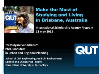 Make the Most of
Studying and Living
in Brisbane, Australia
School of Civil Engineering and Built Environment
Science and Engineering Faculty
Queensland University of Technology
Tri Mulyani Sunarharum
PhD Candidate
in Urban and Regional Planning
International Scholarship Agency Program
13 may 2015
 