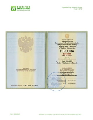 Ref. 150428VD1	 Validity of this translation may be conﬁrmed at http://doctranslation.com/verify
TRANSLATION FROM RUSSIAN
PAGE 1 OF 3
1
DIPLOMA IS
A GOVERNMENT-ISSUED DOCUMENT
CONFIRMING HIGHER EDUCATION
Registration Number! !2781 June 30, 2010
RUSSIAN FEDERATION
City of Moscow
Government educational institution
of higher vocational training
Moscow State University
of Railway Engineering
DIPLOMA
CUM LAUDE
BCA 1071016
By decision
of the Government Attestation Commission
of June 08, 2010
Dmitry Vladimirovich Varavin
WAS AWARDED
QUALIFICATION OF
Engineer-Ecologist
with a major in
Environmental Engineering
Chairman of the State
Certification Board
Rector
< Signature >
< Signature >
The Federal Agency
for Railway Transportation,
Ministry of Transport
of the Russian Federation
Government educational institution
of higher vocational training
Moscow State University
of Railway Engineering,
PSRN <illegible>
<RUSSIA COAT OF ARMS>
 