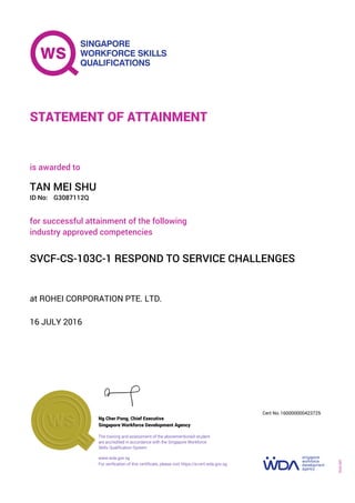 at ROHEI CORPORATION PTE. LTD.
is awarded to
16 JULY 2016
for successful attainment of the following
industry approved competencies
SVCF-CS-103C-1 RESPOND TO SERVICE CHALLENGES
TAN MEI SHU
G3087112QID No:
STATEMENT OF ATTAINMENT
Singapore Workforce Development Agency
160000000423725
www.wda.gov.sg
The training and assessment of the abovementioned student
are accredited in accordance with the Singapore Workforce
Skills Qualification System
Ng Cher Pong, Chief Executive
Cert No.
SOA-001
For verification of this certificate, please visit https://e-cert.wda.gov.sg
 