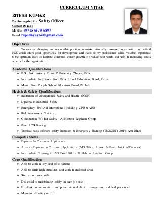 CURRICULUM VITAE
RITESH KUMAR
Position applied for: Safety Officer
Contact Details:
Mobile: +9715 6579 6897
E-mail:rupadhyay14@gmail.com
Objectives
To seek a challenging and responsible position in an internationally renowned organization in the field
HSE which offers good opportunity for development and invest all my professional skills, valuable experience
to the optimum level to facilitate continues career growth to produce best results and help in improving safety
aspects for the organization.
Academic Qualifications
 B.Sc. In Chemistry From J.P University Chapra, Bihar
 Intermediate In Science From Bihar School Education Board, Patna
 Matric From Punjab School Education Board, Mohali
Health & Safety Qualifications
 Institution of Occupational Safety and Health (IOSH)
 Diploma in Industrial Safety
 Emergency First Aid International including CPR & AED
 Risk Assessment Training
 Construction Worker Safety – Al-Habtoor Leighton Group
 Basic H2S Training
 Tropical basic offshore safety Induction & Emergency Training (TBOSIET) 2014, Abu Dhabi
Computer Skills
 Diploma In Computer Applications
 Advance Diploma in Computer Applications (MS Office, Internet & Basic AutoCAD/Aconex)
 Intermediate Training for MS Excel 2010 – Al Habtoor Leighton Group
Core Qualification
 Able to work in any kind of conditions
 Able to climb high structures and work in enclosed areas
 Strong computer skills
 Dedicated to maintaining safety on each job site
 Excellent communication and presentation skills for management and field personnel
 Maintain all safety record
 