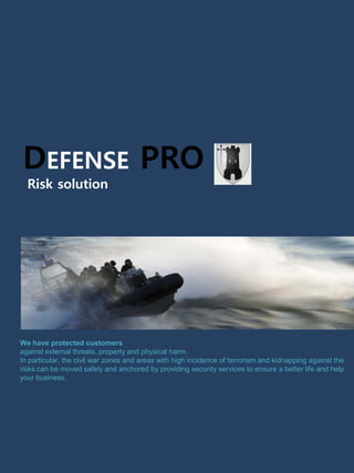 DEFENSE PRO
Risk solution
We have protected customers
against external threats, property and physical harm.
In particular, the civil war zones and areas with high incidence of terrorism and kidnapping against the
risks can be moved safely and anchored by providing security services to ensure a better life and help
your business.
 