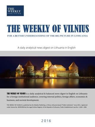 THE WEEKLY OF VILNIUS is a daily analytical & balanced news digest in English on Lithuania
for a foreign institutional audience, covering internal politics, foreign affairs, economics &
business, and societal development.
THE WEEKLY OF VILNIUS is published by the Weekly Publishing, a Vilnius Lithuania-based “Public Institution” since 2011, registered
under license No. 302953954 by the Legal Entities Register of the Republic of Lithuania, Public Establishment Law No. I-1428 - 1996
THE WEEKLY OF VILNIUSFOR A BETTER UNDERSTANDING OF THE BIG PICTURE IN LITHUANIA
2 0 1 6
A daily analytical news digest on Lithuania in English
 