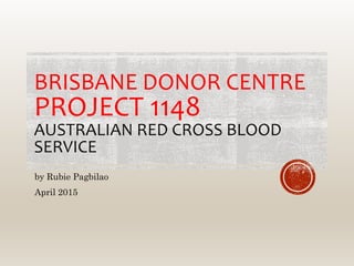 BRISBANE DONOR CENTRE
PROJECT 1148
AUSTRALIAN RED CROSS BLOOD
SERVICE
by Rubie Pagbilao
April 2015
 