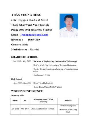 TRẦN VƯƠNG HÙNG
217c11 Nguyen Huu Canh Street,
Thang Nhat Ward, Vung Tau City
Phone : 093 3911 816 or 093 8410014
Email : Tranhungclc@gmail.com
Birthday : 19/03/1989
Gender : Male
Marital status : Married
GRADUATE SCHOOL
Sep. 2007 - May 2012 Bachelor of Engineering (Automation Technology)
Ho Chi Minh City University of Technical Education
Thesis: Research and manufacturing of cleaning sewer
robot
Total marks: 7.3/10
High School
Sep. 2003 - May 2006 Dong Trieu Highschool,
Dong Trieu, Quang Ninh, Vietnam
WORKING EXPERIENCE
Summary table
From To
Company name / Work
Industry
Job title
Jan-2012 Oct 2013 China steel Sumikin Vietnam
Production engineer
(Foreman of Pickling
line)
 