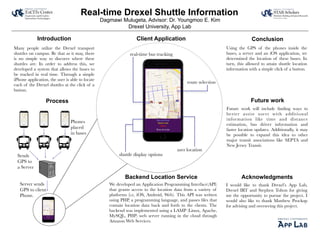 Real-time Drexel Shuttle Information
Drexel University, App Lab
Dagmawi Mulugeta, Advisor: Dr. Youngmoo E. Kim
Introduction
Process
Conclusion
Future work
Many people utilize the Drexel transport
shuttles on campus. Be that as it may, there
is no simple way to discover where these
shuttles are. In order to address this, we
developed a system that allows the buses to
be tracked in real time. Through a simple
iPhone application, the user is able to locate
each of the Drexel shuttles at the click of a
button.
Using the GPS of the phones inside the
buses, a server and an iOS application, we
determined the location of these buses. In
turn, this allowed to attain shuttle location
information with a simple click of a button.
Future work will include ﬁnding ways to
better assist users with additional
information like time and distance
estimation, bus driver information and
faster location updates. Additionally, it may
be possible to expand this idea to other
major transit associations like SEPTA and
New Jersey Transit.
Client Application
Backend Location Service
We developed an Application Programming Interface(API)
that grants access to the location data from a variety of
platforms (i.e, iOS, Android, Web). This API was written
using PHP, a programming language, and passes ﬁles that
contain location data back and forth to the clients. The
backend was implemented using a LAMP (Linux, Apache,
MySQL, PHP) web server running in the cloud through
Amazon Web Services.
Acknowledgments
I would like to thank Drexel’s App Lab,
Drexel IRT and Stephen Tolton for giving
me the opportunity to pursue the project. I
would also like to thank Matthew Prockup
for advising and overseeing this project.
Phones
placed
in buses
Sends
GPS to
a Server
Server sends
GPS to client
Phone.
real-time bus tracking
route selection
user location
shuttle display options
 